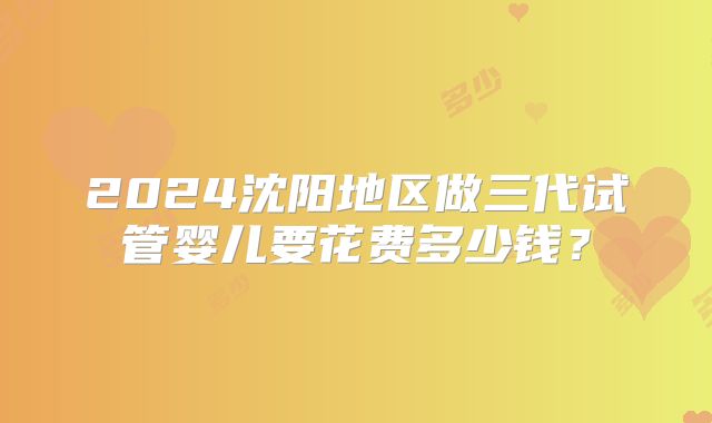 2024沈阳地区做三代试管婴儿要花费多少钱？