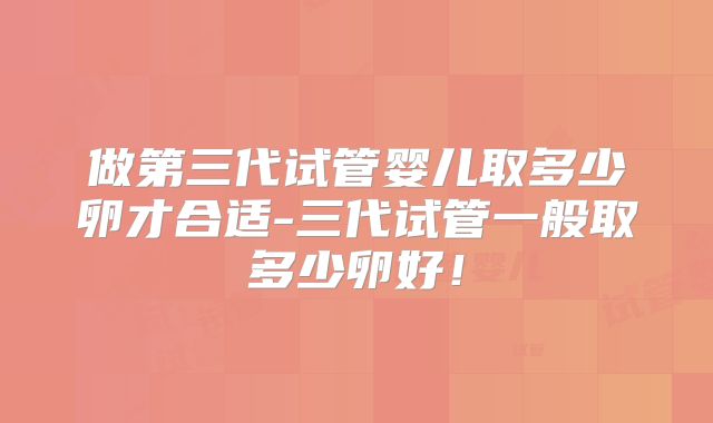 做第三代试管婴儿取多少卵才合适-三代试管一般取多少卵好！