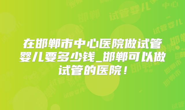 在邯郸市中心医院做试管婴儿要多少钱_邯郸可以做试管的医院!