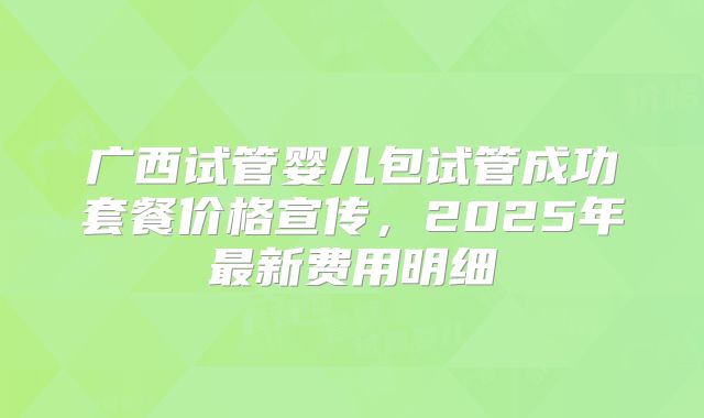 广西试管婴儿包试管成功套餐价格宣传，2025年最新费用明细