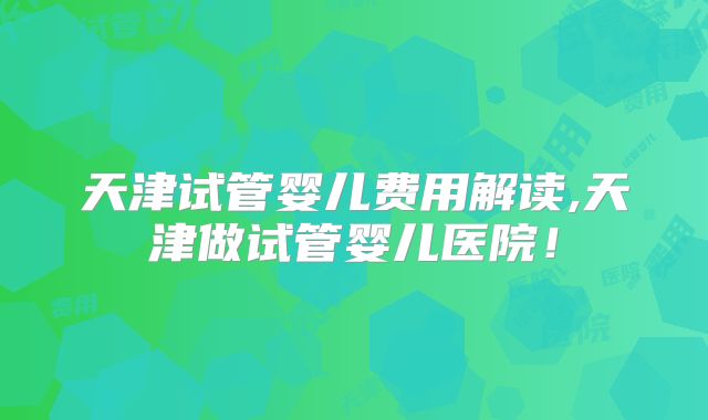 天津试管婴儿费用解读,天津做试管婴儿医院!