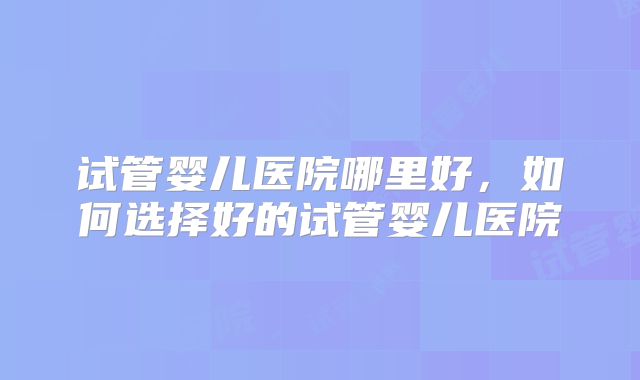 试管婴儿医院哪里好，如何选择好的试管婴儿医院