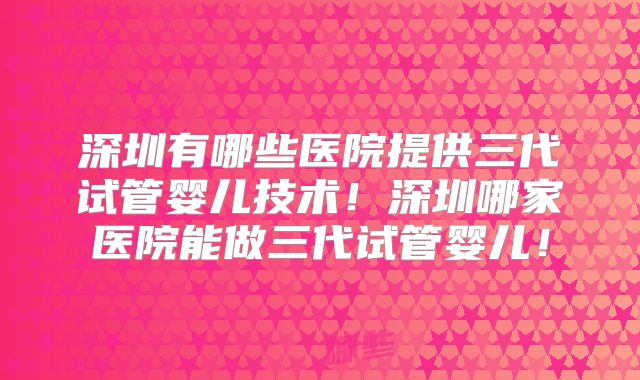 深圳有哪些医院提供三代试管婴儿技术！深圳哪家医院能做三代试管婴儿！