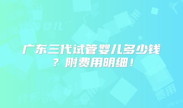 广东三代试管婴儿多少钱？附费用明细！