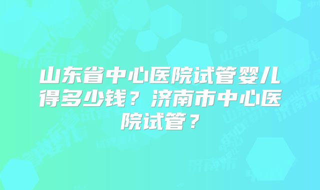 山东省中心医院试管婴儿得多少钱?济南市中心医院试管?