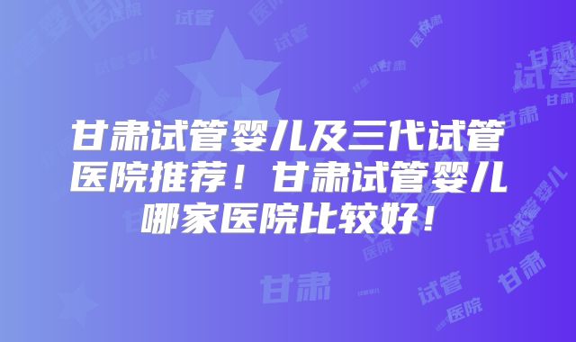 甘肃试管婴儿及三代试管医院推荐！甘肃试管婴儿哪家医院比较好！