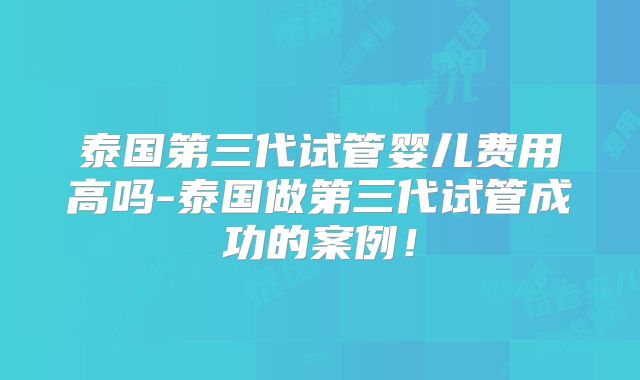 泰国第三代试管婴儿费用高吗-泰国做第三代试管成功的案例!