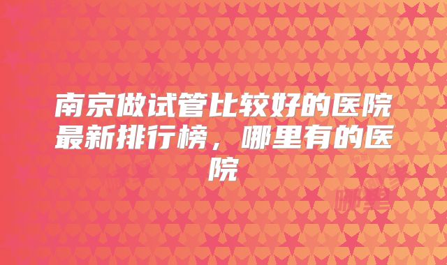 南京做试管比较好的医院最新排行榜,哪里有的医院