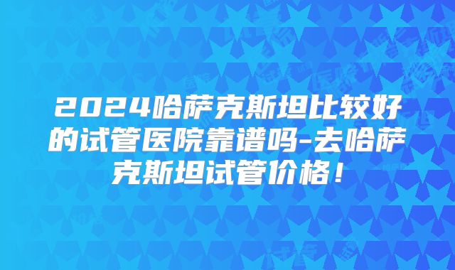 2024哈萨克斯坦比较好的试管医院靠谱吗-去哈萨克斯坦试管价格！