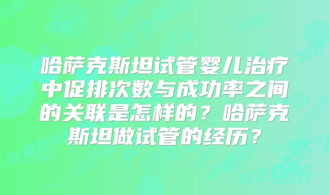 哈萨克斯坦试管婴儿治疗中促排次数与成功率之间的关联是怎样的？哈萨克斯坦做试管的经历？