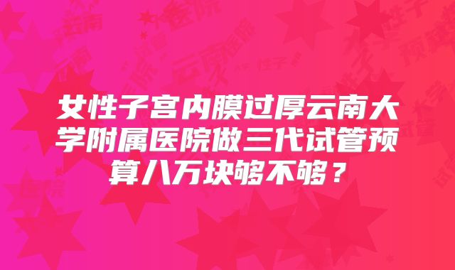 女性子宫内膜过厚云南大学附属医院做三代试管预算八万块够不够?