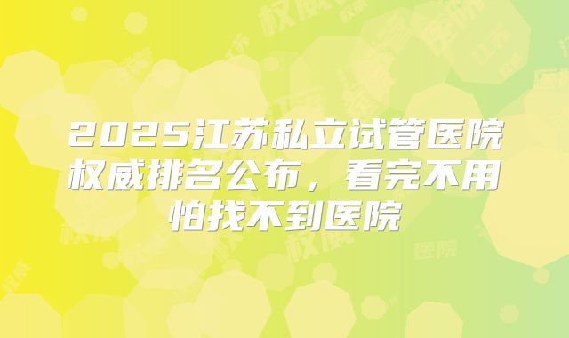 2025江苏私立试管医院权威排名公布，看完不用怕找不到医院