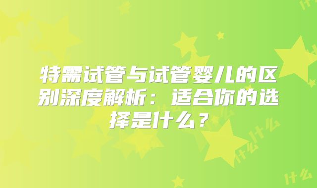特需试管与试管婴儿的区别深度解析：适合你的选择是什么？