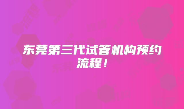 东莞第三代试管机构预约流程！