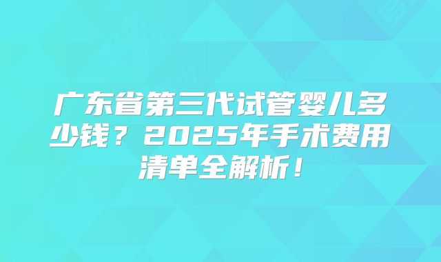 广东省第三代试管婴儿多少钱?2025年手术费用清单全解析!