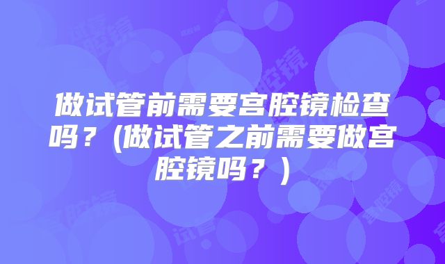 做试管前需要宫腔镜检查吗？(做试管之前需要做宫腔镜吗？)
