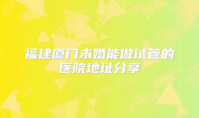 福建厦门未婚能做试管的医院地址分享