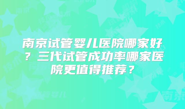 南京试管婴儿医院哪家好？三代试管成功率哪家医院更值得推荐？