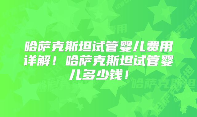 哈萨克斯坦试管婴儿费用详解！哈萨克斯坦试管婴儿多少钱！