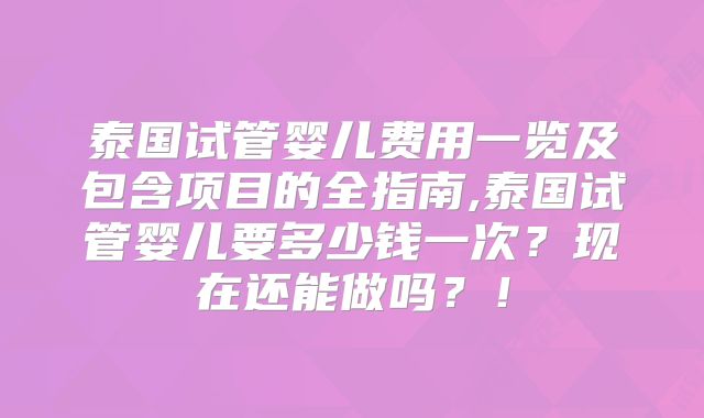 泰国试管婴儿费用一览及包含项目的全指南,泰国试管婴儿要多少钱一次？现在还能做吗？！