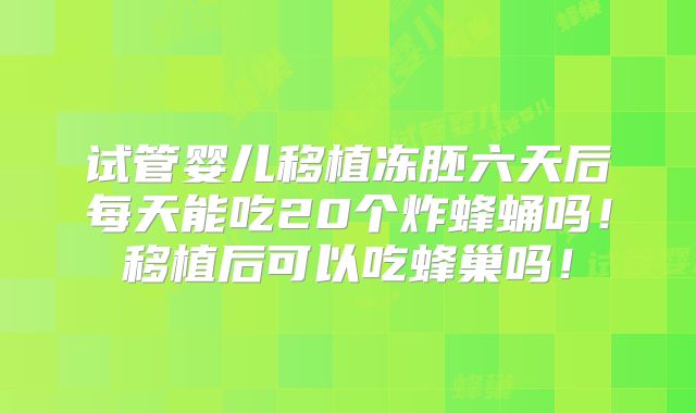 试管婴儿移植冻胚六天后每天能吃20个炸蜂蛹吗！移植后可以吃蜂巢吗！