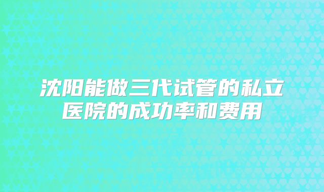 沈阳能做三代试管的私立医院的成功率和费用