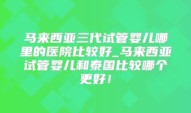 马来西亚三代试管婴儿哪里的医院比较好_马来西亚试管婴儿和泰国比较哪个更好!
