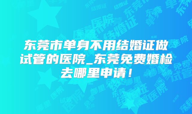 东莞市单身不用结婚证做试管的医院_东莞免费婚检去哪里申请!