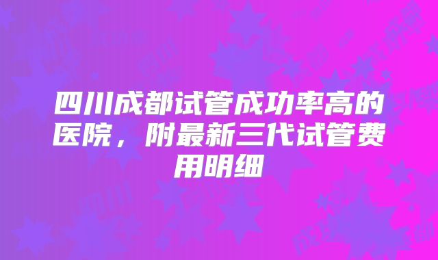 四川成都试管成功率高的医院，附最新三代试管费用明细