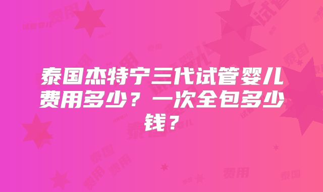 泰国杰特宁三代试管婴儿费用多少？一次全包多少钱？