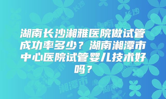 湖南长沙湘雅医院做试管成功率多少？湖南湘潭市中心医院试管婴儿技术好吗？
