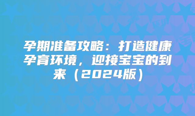 孕期准备攻略:打造健康孕育环境,迎接宝宝的到来(2024版)