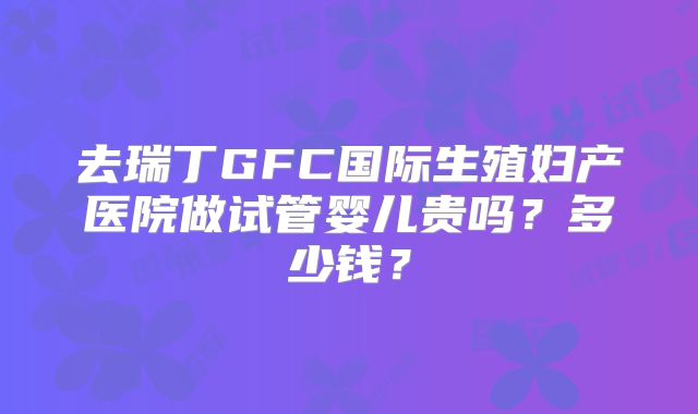 去瑞丁GFC国际生殖妇产医院做试管婴儿贵吗?多少钱?