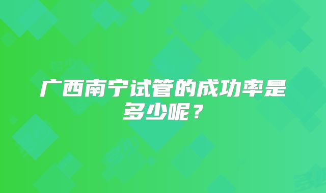 广西南宁试管的成功率是多少呢?