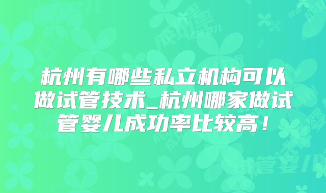 杭州有哪些私立机构可以做试管技术_杭州哪家做试管婴儿成功率比较高!