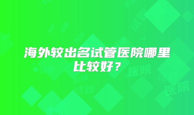 海外较出名试管医院哪里比较好？