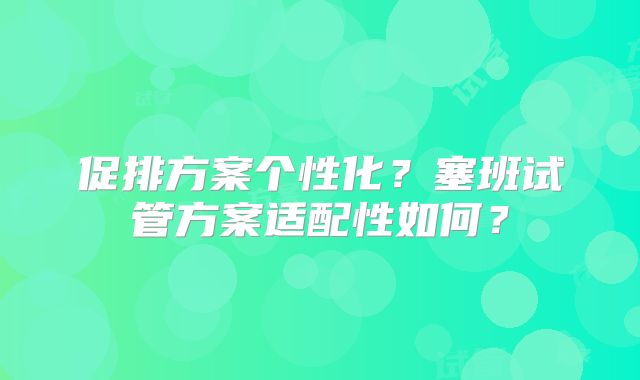 促排方案个性化？塞班试管方案适配性如何？