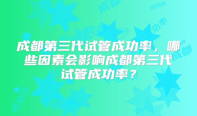 成都第三代试管成功率，哪些因素会影响成都第三代试管成功率？