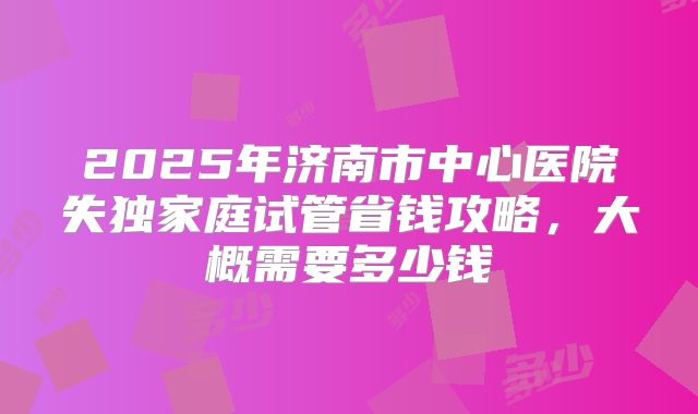 2025年济南市中心医院失独家庭试管省钱攻略，大概需要多少钱