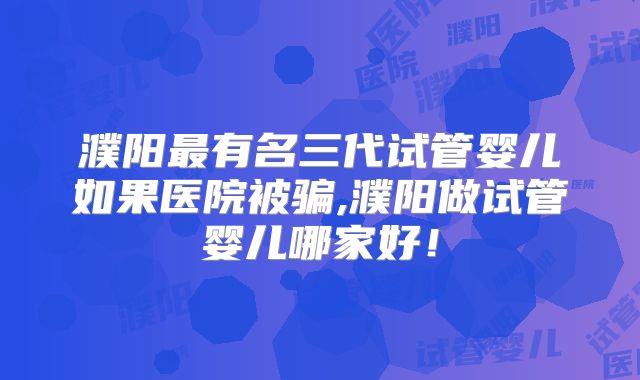 濮阳最有名三代试管婴儿如果医院被骗,濮阳做试管婴儿哪家好！