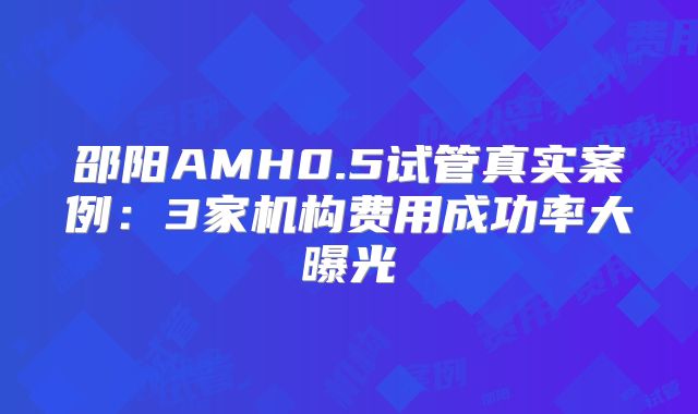 邵阳AMH0.5试管真实案例:3家机构费用成功率大曝光