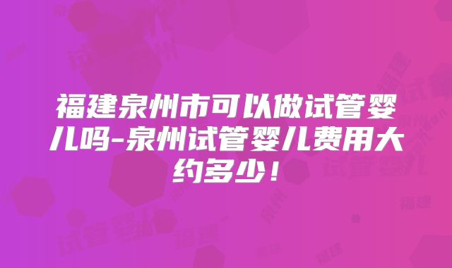 福建泉州市可以做试管婴儿吗-泉州试管婴儿费用大约多少!