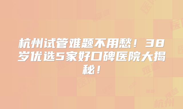 杭州试管难题不用愁！38岁优选5家好口碑医院大揭秘！