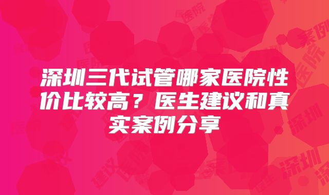 深圳三代试管哪家医院性价比较高?医生建议和真实案例分享