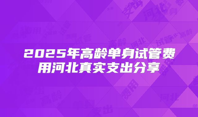 2025年高龄单身试管费用河北真实支出分享