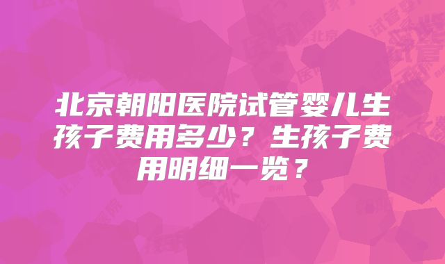 北京朝阳医院试管婴儿生孩子费用多少?生孩子费用明细一览?