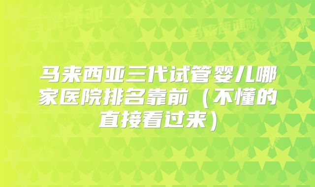 马来西亚三代试管婴儿哪家医院排名靠前（不懂的直接看过来）