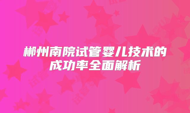 郴州南院试管婴儿技术的成功率全面解析