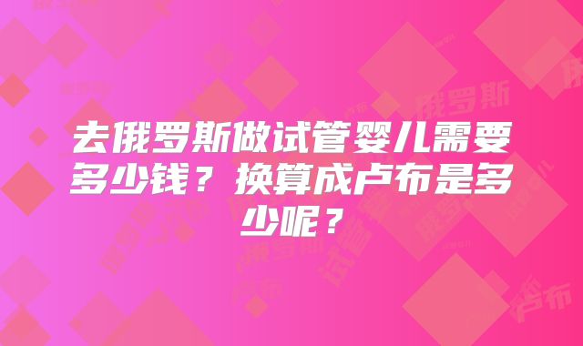 去俄罗斯做试管婴儿需要多少钱？换算成卢布是多少呢？
