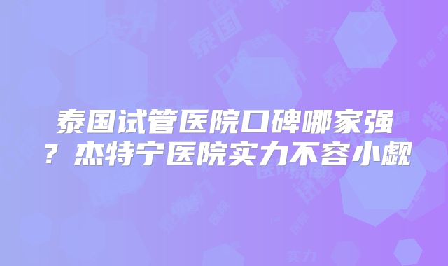 泰国试管医院口碑哪家强？杰特宁医院实力不容小觑